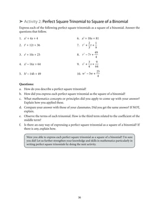 36
➤ Activity 2: Perfect Square Trinomial to Square of a Binomial
Express each of the following perfect square trinomials as a square of a binomial. Answer the
questions that follow.
1. 	 x2
+ 4x + 4	 6.	 x2
+ 18x + 81
2. 	 t2
+ 12t + 36	 7.	 t2
+
2
3
t +
1
9
3. 	 s2
+ 10s + 25	 8.	 r2
– 7r +
49
4
4. 	 x2
– 16x + 64	 9.	 s2
+
3
4
s +
9
64
5. 	 h2
– 14h + 49	 10.	 w2
– 5w +
25
4
Questions:
a.	 How do you describe a perfect square trinomial?
b.	 How did you express each perfect square trinomial as the square of a binomial?
c.	 What mathematics concepts or principles did you apply to come up with your answer?
Explain how you applied these.
d.	 Compare your answer with those of your classmates. Did you get the same answer? If NOT,
explain.
e.	 Observe the terms of each trinomial. How is the third term related to the coefficient of the
middle term?
f.	 Is there an easy way of expressing a perfect square trinomial as a square of a binomial? If
there is any, explain how.
Were you able to express each perfect square trinomial as a square of a binomial? I’m sure
you did! Let us further strengthen your knowledge and skills in mathematics particularly in
writing perfect square trinomials by doing the next activity.
 