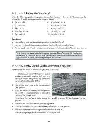 48
➤ Activity 2: Follow the Standards!
Write the following quadratic equations in standard form, ax2
+ bx + c = 0. Then identify the
values of a, b, and c. Answer the questions that follow.
1.	2x2
+ 9x =10	 6.	 x(5 – 2x) + 15 = 0
2.	-2x2
= 2 – 7x	 7.	(x + 4)(x + 12) = 0
3.	6x – 1 = 2x2
	 8.	(x – 6)(x – 9) = 0
4.	 10 + 7x – 3x2
= 0	 9.	 (3x + 7)(x – 1) = 0
5.	2x(x – 6) = 5	 10.	3(x – 5)2
+ 10 = 0
Questions:
a.	 How did you write each quadratic equation in standard form?
b.	 How do you describe a quadratic equation that is written in standard form?
c. 	 Are there different ways of writing a quadratic equation in standard form? Justify your answer.
Were you able to write each quadratic equation in standard form? Were you able to determine
the values of a, b, and c? If you did, then extend further your understanding of the real-life
applications of quadratic equations by doing the next activity.
➤ Activity 3: Why Do the Gardens Have to Be Adjacent?
Use the situation below to answer the questions that follow.
Mr. Bonifacio would like to enclose his two
adjacent rectangular gardens with 70.5 m of
fencing materials. The gardens are of the same
size and their total area is 180 m2
.
1.	 How would you represent the dimensions of
each garden?
2.	 What mathematical sentence would represent
the length of fencing material to be used in
enclosing the two gardens?
How about the mathematical sentence that would represent the total area of the two
gardens?
3.	 How will you find the dimensions of each garden?
4.	 What equation will you use in finding the dimensions of each garden?
5.	 How would you describe the equation formulated in item 4?
How are you going to find the solutions of this equation?
 