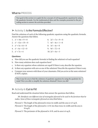 52
What to Process
Your goal in this section is to apply the key concepts of solving quadratic equations by using
the quadratic formula. Use the mathematical ideas and the examples presented in the pre-
ceding section to answer the activities provided.
➤ Activity 5: Is the Formula Effective?
Find the solutions of each of the following quadratic equations using the quadratic formula.
Answer the questions that follow.
1.	 x2
+ 10x + 9 = 0	 6.	 2x2
+ 7x + 9 = 0
2.	 x2
– 12x + 35 = 0	 7.	 4x2
– 4x + 1 = 0
3.	 x2
+ 5x –14 = 0	 8.	 3x2
– 4x = 0
4.	 x2
– 4x + 12 = 0	 9.	 9x2
– 72 = 0
5.	 x2
+ 7x = 4	 10.	2x2
+ 4x = 3
Questions:
a.	 How did you use the quadratic formula in finding the solution/s of each equation?
b.	 How many solutions does each equation have?
c.	 Is there any equation whose solutions are equal? If there is any, describe the equation.
d.	 Is there any equation with zero as one of the solutions? Describe the equation if there is any.
e.	 Compare your answers with those of your classmates. Did you arrive at the same solutions?
If NOT, explain.
Was it easy for you to find the solutions of quadratic equations by using the quadratic for-
mula? Were you able to simplify the solutions obtained? I know you did!
➤ Activity 6: Cut to Fit!
Read and understand the situation below then answer the questions that follow.
Mr. Bonifacio cuts different sizes of rectangular plywood to be used in the furniture that he
makes. Some of these rectangular plywood are described below.
Plywood 1:	The length of the plywood is twice its width and the area is 4.5 sq ft.
Plywood 2:	The length of the plywood is 1.4 ft. less than twice its width and the	area is
16 sq ft.	
Plywood 3:	The perimeter of the plywood is 10 ft. and its area is 6 sq ft.
 