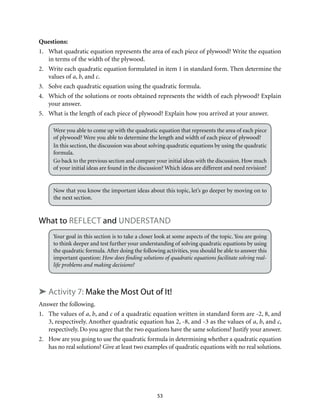 53
Questions:
1.	 What quadratic equation represents the area of each piece of plywood? Write the equation
in terms of the width of the plywood.
2.	 Write each quadratic equation formulated in item 1 in standard form. Then determine the
values of a, b, and c.
3.	 Solve each quadratic equation using the quadratic formula.
4.	 Which of the solutions or roots obtained represents the width of each plywood? Explain
your answer.
5.	 What is the length of each piece of plywood? Explain how you arrived at your answer.
Were you able to come up with the quadratic equation that represents the area of each piece
of plywood? Were you able to determine the length and width of each piece of plywood?
In this section, the discussion was about solving quadratic equations by using the quadratic
formula.
Go back to the previous section and compare your initial ideas with the discussion. How much
of your initial ideas are found in the discussion? Which ideas are different and need revision?
Now that you know the important ideas about this topic, let’s go deeper by moving on to
the next section.
What to Reflect and Understand
Your goal in this section is to take a closer look at some aspects of the topic. You are going
to think deeper and test further your understanding of solving quadratic equations by using
the quadratic formula. After doing the following activities, you should be able to answer this
important question: How does finding solutions of quadratic equations facilitate solving real-
life problems and making decisions?
➤ Activity 7: Make the Most Out of It!
Answer the following.
1.	 The values of a, b, and c of a quadratic equation written in standard form are -2, 8, and
3, respectively. Another quadratic equation has 2, -8, and -3 as the values of a, b, and c,
respectively. Do you agree that the two equations have the same solutions? Justify your answer.
2.	 How are you going to use the quadratic formula in determining whether a quadratic equation
has no real solutions? Give at least two examples of quadratic equations with no real solutions.
 