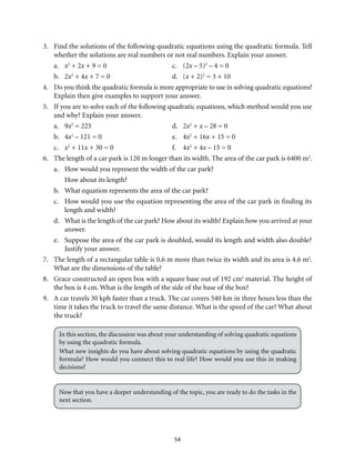 54
3.	 Find the solutions of the following quadratic equations using the quadratic formula. Tell
whether the solutions are real numbers or not real numbers. Explain your answer.
a.	 x2
+ 2x + 9 = 0	 c.	 (2x – 5)2
– 4 = 0
b.	2x2
+ 4x + 7 = 0	 d.	 (x + 2)2
= 3 + 10
4.	 Do you think the quadratic formula is more appropriate to use in solving quadratic equations?
Explain then give examples to support your answer.
5.	 If you are to solve each of the following quadratic equations, which method would you use
and why? Explain your answer.
a.	9x2
= 225	 d.	 2x2
+ x – 28 = 0
b.	4x2
– 121 = 0	 e.	 4x2
+ 16x + 15 = 0
c.	 x2
+ 11x + 30 = 0	 f.	 4x2
+ 4x – 15 = 0
6.	 The length of a car park is 120 m longer than its width. The area of the car park is 6400 m2
.
a.	 How would you represent the width of the car park?
How about its length?
b.	 What equation represents the area of the car park?
c.	 How would you use the equation representing the area of the car park in finding its
length and width?
d.	 What is the length of the car park? How about its width? Explain how you arrived at your
answer.
e.	 Suppose the area of the car park is doubled, would its length and width also double?
Justify your answer.
7.	 The length of a rectangular table is 0.6 m more than twice its width and its area is 4.6 m2
.
What are the dimensions of the table?
8.	 Grace constructed an open box with a square base out of 192 cm2
material. The height of
the box is 4 cm. What is the length of the side of the base of the box?
9.	 A car travels 30 kph faster than a truck. The car covers 540 km in three hours less than the
time it takes the truck to travel the same distance. What is the speed of the car? What about
the truck?
In this section, the discussion was about your understanding of solving quadratic equations
by using the quadratic formula.
What new insights do you have about solving quadratic equations by using the quadratic
formula? How would you connect this to real life? How would you use this in making
decisions?
Now that you have a deeper understanding of the topic, you are ready to do the tasks in the
next section.
 