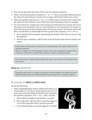64
2.	 How do you determine the nature of the roots of a quadratic equation?
3.	 Danica says that the quadratic equation 2x2
+ 5x – 4 = 0 has two possible solutions because
the value of its discriminant is positive. Do you agree with Danica? Justify your answer.
4.	 When the quadratic expression ax2
+ bx + c is a perfect square trinomial, do you agree that
the value of its discriminant is zero? Justify your answer by giving at least two examples.
5.	 You and a friend are camping. You want to hang your food pack from a branch 20 ft. from
the ground. You will attach a rope to a stick and throw it over the branch. Your friend can
throw the stick upward with an initial velocity of 29 feet per second. The distance of the stick
after t seconds from an initial height of 6 feet is given by the expression –16t2
+ 29t + 6.
a.	 Form and describe the equation representing the situation. How did you come up with
the equation?
b.	 With the given conditions, will the stick reach the branch when thrown? Justify your
answer.
In this section, the discussion was about your understanding of the nature of the roots of
quadratic equations.
What new insights do you have about the nature of the roots of quadratic equations? How
would you connect this to real life? How would you use this in making decisions?
Now that you have a deeper understanding of the topic, you are ready to do the tasks in the
next section.
What to Transfer
Your goal in this section is to apply your learning to real-life situations.You will be given tasks
which will demonstrate your understanding of the discriminant of a quadratic equation.
➤ Activity 10: Will It or Will It Not?
Answer the following.
1.	 When a basketball player shoots a ball from his hand at an
initial height of 2 m with an initial upward velocity of 10
meters per second, the height of the ball can be modeled by
the quadratic expression -4.9t² + 10t + 2 after t seconds.
a.	 What will be the height of the ball after 2 seconds?
b.	 How long will it take the ball to reach the height of
4.5 m? How long will it take to touch the ground?
c.	 Do you think the ball can reach the height of 12 m? Why?
 