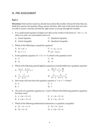 4
III.	 PRE-ASSESSMENT
Part I
Directions: Find out how much you already know about this module. Choose the letter that you
think best answers the question. Please answer all items. Take note of the items that you were
not able to answer correctly and find the right answer as you go through this module.
1.	 It is a polynomial equation of degree two that can be written in the form ax2
+ bx + c = 0,
where a, b, and c are real numbers and a ≠ 0.
A.	 Linear Equation	 C.	 Quadratic Equation	
B.	 Linear Inequality	 D.	 Quadratic Inequality
2.	 Which of the following is a quadratic equation?
A.	 2r2
+ 4r – 1	 C. s2
+ 5s – 4 = 0
B.	 3t – 7 = 2	 D. 2x2
– 7x ≥ 3
3.	 In the quadratic equation 3x2
+ 7x – 4 = 0, which is the quadratic term?
A.	 x2
	 C.	3x2
B.	7x	 D.	–4
4.	 Which of the following rational algebraic equations is transformable into a quadratic equation?
A.	
w + 1
2
–
w + 2
4
= 7 	C.	
2q – 1
3
+
1
2
=
3q
4
B.	
2
p
+
3
p + 1
= 5	D.	
3
m – 2
+
4
m + 2
=
7
m
5.	 How many real roots does the quadratic equation x2
+ 5x + 7 = 0 have?
A.	0	 C.	2
B.	1	 D.	3
6.	 The roots of a quadratic equation are -5 and 3. Which of the following quadratic equations
has these roots?
A.	 x2
– 8x + 15 = 0	 C.	 x2
– 2x – 15 = 0
B.	 x2
+ 8x + 15 = 0	 D.	 x2
+ 2x – 15 = 0
7.	 Which of the following mathematical statements is a quadratic inequality?
A.	2r2
– 3r – 5 = 0	 C.	 3t2
+ 7t – 2 ≥ 0
B.	7h + 12 < 0	 D.	 s2
+ 8s + 15 = 0
 