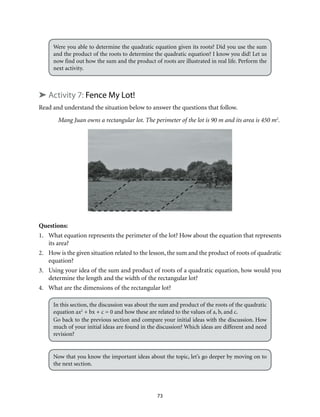 73
Were you able to determine the quadratic equation given its roots? Did you use the sum
and the product of the roots to determine the quadratic equation? I know you did! Let us
now find out how the sum and the product of roots are illustrated in real life. Perform the
next activity.
➤ Activity 7: Fence My Lot!
Read and understand the situation below to answer the questions that follow.
Mang Juan owns a rectangular lot. The perimeter of the lot is 90 m and its area is 450 m2
.
Questions:
1.	 What equation represents the perimeter of the lot? How about the equation that represents
its area?
2.	 How is the given situation related to the lesson, the sum and the product of roots of quadratic
equation?
3.	 Using your idea of the sum and product of roots of a quadratic equation, how would you
determine the length and the width of the rectangular lot?
4.	 What are the dimensions of the rectangular lot?
In this section, the discussion was about the sum and product of the roots of the quadratic
equation ax2
+ bx + c = 0 and how these are related to the values of a, b, and c.
Go back to the previous section and compare your initial ideas with the discussion. How
much of your initial ideas are found in the discussion? Which ideas are different and need
revision?
Now that you know the important ideas about the topic, let’s go deeper by moving on to
the next section.
 