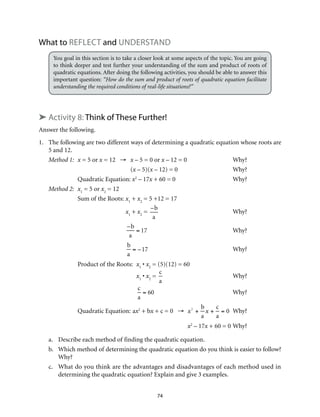 74
What to Reflect and Understand
You goal in this section is to take a closer look at some aspects of the topic. You are going
to think deeper and test further your understanding of the sum and product of roots of
quadratic equations. After doing the following activities, you should be able to answer this
important question: “How do the sum and product of roots of quadratic equation facilitate
understanding the required conditions of real-life situations?”
➤ Activity 8: Think of These Further!
Answer the following.
1.	 The following are two different ways of determining a quadratic equation whose roots are
5 and 12.
Method 1:	 x = 5 or x = 12 →	 x – 5 = 0 or x – 12 = 0	 Why?
	(x – 5)(x – 12) = 0	 Why?
Quadratic Equation: x2
– 17x + 60 = 0	 Why?
Method 2:	 x1
= 5 or x2
= 12
Sum of the Roots:	x1
+ x2
= 5 +12 = 17
	 x1
+ x2
=
–b
a
	Why?
	
–b
a
= 17 	Why?
	
b
a
= –17 	Why?
Product of the Roots:	 x1
• x2
= (5)(12) = 60
	 x1
• x2
=
c
a
	Why?
	
c
a
= 60 	Why?
Quadratic Equation:	ax2
+ bx + c = 0 →	 x2
+
b
a
x +
c
a
= 0	Why?
		x2
– 17x + 60 = 0	Why?	
a.	 Describe each method of finding the quadratic equation.
b.	 Which method of determining the quadratic equation do you think is easier to follow?
Why?
c.	 What do you think are the advantages and disadvantages of each method used in
determining the quadratic equation? Explain and give 3 examples.
 
