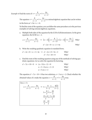 81
Example 4:	Find the roots of x +
8
x – 2
= 1 +
4x
x – 2
.
The equation x +
8
x – 2
= 1 +
4x
x – 2
is a rational algebraic equation that can be written
in the form ax2
+ bx + c = 0.
To find the roots of the equation, you can follow the same procedure as in the previous
examples of solving rational algebraic equations.
a.	 Multiply both sides of the equation by the LCM of all denominators. In the given
equation, the LCM is x – 2.
x +
8
x – 2
= 1 +
4x
x – 2
→	 x – 2( ) x +
8
x – 2
⎛
⎝⎜
⎞
⎠⎟ = x – 2( ) 1 +
4x
x – 2
⎛
⎝⎜
⎞
⎠⎟ 	Why?
	 x2
– 2x + 8 = x – 2 + 4x	Why?
b.	 Write the resulting quadratic equation in standard form.
x2
– 2x + 8 = x – 2 + 4x →	 x2
– 2x + 8 = 5x – 2	 Why?
	 x2
– 7x + 10 = 0	 Why?
c.	 Find the roots of the resulting equation using any of the methods of solving qua-
dratic equations. Let us solve the equation by factoring.
x2
– 7x + 10 = 0 → (x – 5)(x – 2) = 0	 Why?
	 x – 5 = 0 or x – 2 = 0	 Why?
	 x = 5 or x = 2	 Why?
The equation x2
– 7x + 10 = 0 has two solutions, x = 5 or x = 2. Check whether the
obtained values of x make the equation x +
8
x – 2
= 1 +
4x
x – 2
true.
For x = 5:
x +
8
x – 2
= 1 +
4x
x – 2
→ 5 +
8
5 – 2
= 1 +
4 5( )
5 – 2
5 +
8
3
= 1 +
20
3
15 + 8
3
=
3 + 20
3
23
3
=
23
3
 