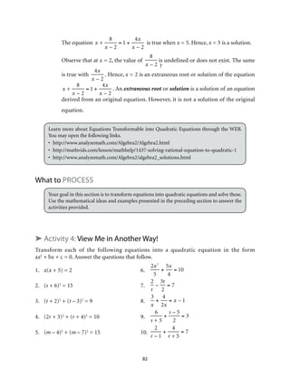 82
The equation x +
8
x – 2
= 1 +
4x
x – 2
is true when x = 5. Hence, x = 5 is a solution.
Observe that at x = 2, the value of
8
x – 2
is undefined or does not exist. The same
is true with
4x
x – 2
. Hence, x = 2 is an extraneous root or solution of the equation
x +
8
x – 2
= 1 +
4x
x – 2
. An extraneous root or solution is a solution of an equation
derived from an original equation. However, it is not a solution of the original
equation.
Learn more about Equations Transformable into Quadratic Equations through the WEB.
You may open the following links.
•	http://www.analyzemath.com/Algebra2/Algebra2.html
•	http://mathvids.com/lesson/mathhelp/1437-solving-rational-equation-to-quadratic-1
•	http://www.analyzemath.com/Algebra2/algebra2_solutions.html
What to Process
Your goal in this section is to transform equations into quadratic equations and solve these.
Use the mathematical ideas and examples presented in the preceding section to answer the
activities provided.
➤ Activity 4: View Me in Another Way!
Transform each of the following equations into a quadratic equation in the form
ax2
+ bx + c = 0. Answer the questions that follow.
1.	 x(x + 5) = 2	 6.	
2x2
5
+
5x
4
= 10
2.	(s + 6)2
= 15	 7.	
2
t
–
3t
2
= 7
3. 	 (t + 2)2
+ (t – 3)2
= 9	 8.	
3
x
+
4
2x
= x – 1
4. 	 (2r + 3)2
+ (r + 4)2
= 10	 9.	
6
s + 5
+
s – 5
2
= 3
5. 	 (m – 4)2
+ (m – 7)2
= 15	 10.	
2
r – 1
+
4
r + 5
= 7
 