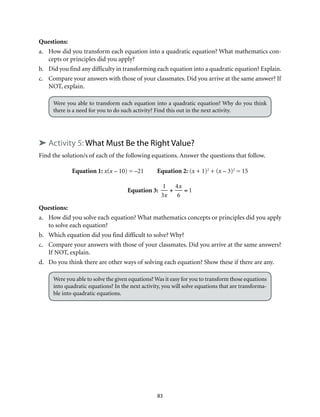 83
Questions:	
a.	 How did you transform each equation into a quadratic equation? What mathematics con-
cepts or principles did you apply?
b.	 Did you find any difficulty in transforming each equation into a quadratic equation? Explain.
c.	 Compare your answers with those of your classmates. Did you arrive at the same answer? If
NOT, explain.
Were you able to transform each equation into a quadratic equation? Why do you think
there is a need for you to do such activity? Find this out in the next activity.
➤ Activity 5: What Must Be the Right Value?
Find the solution/s of each of the following equations. Answer the questions that follow.
Equation 1: x(x – 10) = –21 Equation 2: (x + 1)2
+ (x – 3)2
= 15
Equation 3:
1
3x
+
4x
6
= 1
Questions:
a.	 How did you solve each equation? What mathematics concepts or principles did you apply
to solve each equation?
b.	 Which equation did you find difficult to solve? Why?
c.	 Compare your answers with those of your classmates. Did you arrive at the same answers?
If NOT, explain.
d.	 Do you think there are other ways of solving each equation? Show these if there are any.
Were you able to solve the given equations? Was it easy for you to transform those equations
into quadratic equations? In the next activity, you will solve equations that are transforma-
ble into quadratic equations.
 