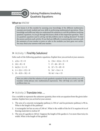 88
	 Solving Problems Involving
Quadratic Equations
What to Know
Start lesson 6 of this module by assessing your knowledge of the different mathematics
concepts previously studied and your skills in performing mathematical operations. These
knowledge and skills may help you understand the solutions to real-life problems involving
quadratic equations. As you go through this lesson, think of this important question: “How
are quadratic equations used in solving real-life problems and in making decisions?” To find
the answer, perform each activity. If you find any difficulty in answering the exercises, seek
the assistance of your teacher or peers or refer to the modules you have gone over earlier.
You may check your answers with your teacher.
➤ Activity 1: Find My Solutions!
Solve each of the following quadratic equations. Explain how you arrived at your answers.
1.	 x(2x – 5) = 0	 6.	 (3m + 4)(m – 5) = 0	
2.	2t(t – 8) = 0	 7.	 k2
– 4k – 45 = 0	
3.	6x(2x + 1) = 0	 8.	 2t2
– 7t – 49 = 0	
4.	(r + 2)(r + 13) = 0	 9.	 3w2
– 11w = 4	
5.	(h – 4)(h – 10) = 0	 10.	4u2
+ 4u = 15
Were you able to find the solution of each quadratic equation? In the next activity, you will
translate verbal phrases into mathematical expressions. This will help you solve real-life
problems later on.
➤ Activity 2: Translate into …
Use a variable to represent the unknown quantity, then write an equation from the given infor-
mation. Explain how you arrived at your answer.
1.	 The area of a concrete rectangular pathway is 350 m2
and its perimeter pathway is 90 m.
What is the length of the pathway?
2.	 A rectangular lot has an area of 240 m2
. What is the width of the lot if it requires 64 m of
fencing materials to enclose it?
3.	 The area of a garden is 160 m2
. Suppose the length of the garden is 3 m more than twice its
width. What is the length of the garden?
6
 