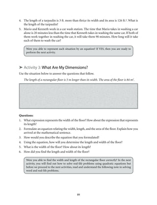 89
4.	 The length of a tarpaulin is 3 ft. more than thrice its width and its area is 126 ft.². What is
the length of the tarpaulin?
5.	 Mario and Kenneth work in a car wash station. The time that Mario takes in washing a car
alone is 20 minutes less than the time that Kenneth takes in washing the same car. If both of
them work together in washing the car, it will take them 90 minutes. How long will it take
each of them to wash the car?
Were you able to represent each situation by an equation? If YES, then you are ready to
perform the next activity.
➤ Activity 3: What Are My Dimensions?
Use the situation below to answer the questions that follow.
The length of a rectangular floor is 5 m longer than its width. The area of the floor is 84 m2
.
Questions:
1.	 What expression represents the width of the floor? How about the expression that represents
its length?
2.	 Formulate an equation relating the width, length, and the area of the floor. Explain how you
arrived at the mathematical sentence.
3.	 How would you describe the equation that you formulated?
4.	 Using the equation, how will you determine the length and width of the floor?
5.	 What is the width of the floor? How about its length?
6.	 How did you find the length and width of the floor?
Were you able to find the width and length of the rectangular floor correctly? In the next
activity, you will find out how to solve real-life problems using quadratic equations but
before we proceed to the next activities, read and understand the following note in solving
word and real-life problems.
 