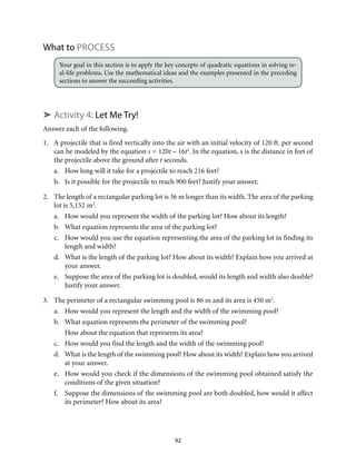 92
What to Process
Your goal in this section is to apply the key concepts of quadratic equations in solving re-
al-life problems. Use the mathematical ideas and the examples presented in the preceding
sections to answer the succeeding activities.
➤ Activity 4: Let Me Try!
Answer each of the following.
1.	 A projectile that is fired vertically into the air with an initial velocity of 120 ft. per second
can be modeled by the equation s = 120t – 16t2
. In the equation, s is the distance in feet of
the projectile above the ground after t seconds.
a.	 How long will it take for a projectile to reach 216 feet?
b.	 Is it possible for the projectile to reach 900 feet? Justify your answer.
2.	 The length of a rectangular parking lot is 36 m longer than its width. The area of the parking
lot is 5,152 m2
.
a.	 How would you represent the width of the parking lot? How about its length?
b.	 What equation represents the area of the parking lot?
c.	 How would you use the equation representing the area of the parking lot in finding its
length and width?
d.	 What is the length of the parking lot? How about its width? Explain how you arrived at
your answer.
e.	 Suppose the area of the parking lot is doubled, would its length and width also double?
Justify your answer.
3.	 The perimeter of a rectangular swimming pool is 86 m and its area is 450 m2
.
a.	 How would you represent the length and the width of the swimming pool?
b.	 What equation represents the perimeter of the swimming pool?
	 How about the equation that represents its area?
c.	 How would you find the length and the width of the swimming pool?
d.	 What is the length of the swimming pool? How about its width? Explain how you arrived
at your answer.
e.	 How would you check if the dimensions of the swimming pool obtained satisfy the
conditions of the given situation?
f.	 Suppose the dimensions of the swimming pool are both doubled, how would it affect
its perimeter? How about its area?
 