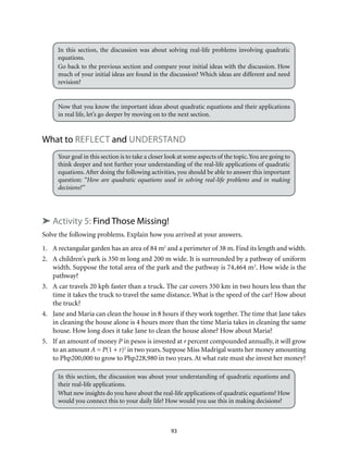 93
In this section, the discussion was about solving real-life problems involving quadratic
equations.
Go back to the previous section and compare your initial ideas with the discussion. How
much of your initial ideas are found in the discussion? Which ideas are different and need
revision?
Now that you know the important ideas about quadratic equations and their applications
in real life, let’s go deeper by moving on to the next section.
What to Reflect and Understand
Your goal in this section is to take a closer look at some aspects of the topic.You are going to
think deeper and test further your understanding of the real-life applications of quadratic
equations. After doing the following activities, you should be able to answer this important
question: “How are quadratic equations used in solving real-life problems and in making
decisions?”
➤ Activity 5: Find Those Missing!
Solve the following problems. Explain how you arrived at your answers.
1.	 A rectangular garden has an area of 84 m2
and a perimeter of 38 m. Find its length and width.
2.	 A children’s park is 350 m long and 200 m wide. It is surrounded by a pathway of uniform
width. Suppose the total area of the park and the pathway is 74,464 m2
. How wide is the
pathway?
3.	 A car travels 20 kph faster than a truck. The car covers 350 km in two hours less than the
time it takes the truck to travel the same distance. What is the speed of the car? How about
the truck?
4.	 Jane and Maria can clean the house in 8 hours if they work together. The time that Jane takes
in cleaning the house alone is 4 hours more than the time Maria takes in cleaning the same
house. How long does it take Jane to clean the house alone? How about Maria?
5.	 If an amount of money P in pesos is invested at r percent compounded annually, it will grow
to an amount A = P(1 + r)2
in two years. Suppose Miss Madrigal wants her money amounting
to Php200,000 to grow to Php228,980 in two years. At what rate must she invest her money?
In this section, the discussion was about your understanding of quadratic equations and
their real-life applications.
What new insights do you have about the real-life applications of quadratic equations? How
would you connect this to your daily life? How would you use this in making decisions?
 