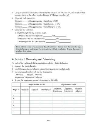 431
5.	 Using a scientific calculator, determine the value of sin 63°, cos 63°, and tan 63° then
compare them to the values obtained in step 4. What do you observe?
6.	 Complete each statement:
The ratio _____ is the approximate value of sine of 63°.
The ratio _____ is the approximate value of cosine of 63°.
The ratio _____ is the approximate value of tangent of 63°.
7.	 Complete the sentence:
In a right triangle having an acute angle,
a. the sine θ is the ratio between _________and ___________.
b. the cosine θ is the ratio between ___________ and ___________.
c. the tangent θ is the ratio between __________and ____________.
From Activity 1, you have discovered the different ratios derived from the sides of a right
triangle having an acute angle. The next activity will help you further develop the concept
you have determined.
➤ Activity 2: Measuring and Calculating
For each of the right-angled triangles in the worksheet do the following:
1.	 Measure the marked angles;
2.	 Label the opposite and adjacent sides with respect to the marked angle;
3.	 Use your calculator to work out the three ratios:
Opposite
Hypotenuse
,
Adjacent
Hypotenuse
,
Opposite
Adjacent
4.	 Record the measurements and calculations in this table.
Length of sides (in cm) Trigonometric ratios
Angle (°) Opposite Adjacent Hypotenuse
Adjacent
Hypotenuse
Opposite
Hypotenuse
Opposite
Adjacent
a)
b)
c)
d)
e)
f)
 