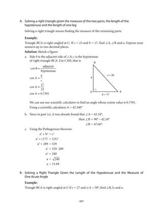 437
A.	 Solving a right triangle given the measure of the two parts; the length of the
hypotenuse and the length of one leg
Solving a right triangle means finding the measure of the remaining parts.
Example:
Triangle BCA is right-angled at C. If c = 23 and b = 17, find ∠A, ∠B and a. Express your
answers up to two decimal places.
Solution: Sketch a figure:
a.	Side b is the adjacent side of ∠A; c is the hypotenuse
of right triangle BCA. Use CAH, that is
	
cos θ =
adjacent
hypotenuse
cos A =
b
c
cos A =
17
23
cos A = 0.7391
A = cos–1
0.7391( )
We can use our scientific calculator to find an angle whose cosine value is 0.7391.
Using a scientific calculator, A = 42.340°
b.	 Since in part (a), it was already found that	∠A	= 42.34°,
	then	∠B	= 90° – 42.34°
		 ∠B	= 47.66°.
c.	 Using the Pythagorean theorem:
	a2
+ b2
	= c2
	a2
+ (17)2
	= (23)2
	a2
+ 289	= 529
	a2
	= 529 -289
	a2
	= 240
	 a	= 240
	 a	= 15.49
B.	 Solving a Right Triangle Given the Length of the Hypotenuse and the Measure of
One Acute Angle
Example:
Triangle BCA is right-angled at C if c = 27 and ∠A = 58°, find ∠B, b, and a.
B
AC
a
c = 23
b = 17
 