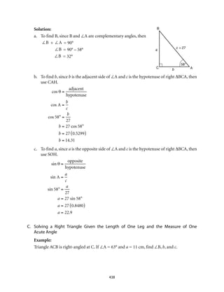 438
Solution:
a.	 To find B, since B and ∠A are complementary angles, then
	 ∠B + ∠A = 90°
	 ∠B = 90° – 58°
	 ∠B = 32°
b.	 To find b, since b is the adjacent side of ∠A and c is the hypotenuse of right ∆BCA, then
use CAH.	
cos θ =
adjacent
hypotenuse
cos A =
b
c
cos 58° =
b
27
b = 27 cos 58°
b = 27 0.5299( )
b = 14.31 	
c.	 To find a, since a is the opposite side of ∠A and c is the hypotenuse of right ∆BCA, then
use SOH.
sin θ =
opposite
hypotenuse
sin A =
a
c
sin 58° =
a
27
a = 27 sin 58°
a = 27 0.8480( )
a = 22.9
C.	 Solving a Right Triangle Given the Length of One Leg and the Measure of One
Acute Angle
Example:
Triangle ACB is right-angled at C. If ∠A = 63° and a = 11 cm, find ∠B, b, and c.
B
C Ab
a
c = 27
58°
 
