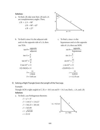 439
Solution:					
a.	 To find ∠B, take note that ∠B and ∠A
are complementary angles. Then,
	 ∠B + ∠A = 90°
∠B = 90° – 63°
∠B = 27°
b.	 To find b, since b is the adjacent side	 c.	 To find c, since c is the
and a is the opposite side of ∠A, then	 hypotenuse and a is the opposite
use TOA.	 side of ∠A, then use SOH.
tan θ =
opposite
adjacent
tan A =
a
b
tan 63° =
11
b
b tan 63° = 11
b 1.9626( ) = 11
b =
11
1.9626
b = 5.60 cm 	
sin θ =
opposite
hypotenuse
sin A =
b
c
sin 63° =
11
c
c sin 63° = 11
c 0.8910( ) = 11
c =
11
0.8910
c = 12.35 cm
D.	 Solving a Right Triangle Given the Length of the Two Legs
Example:
Triangle ACB is right-angled at C. If a = 18.5 cm and b = 14.2 cm, find c, ∠A, and ∠B.
Solution:
a.	 To find c, use Pythagorean theorem:
c2
= a2
+ b2	
c2
= (18.5)2
+ (14.2)2
c2
= 342.25 + 201.64
c2
= 543.89
c = 543.89
c = 23.32
A
C B
cb
a = 11
63°
A
C B
c
b = 14.2 cm
a = 18.5
 