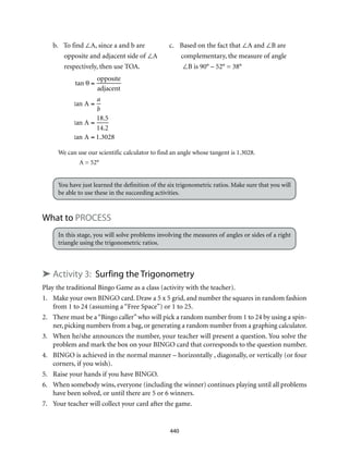 440
b.	 To find ∠A, since a and b are	 c.	 Based on the fact that ∠A and ∠B are
opposite and adjacent side of ∠A	 complementary, the measure of angle
respectively, then use TOA.	 ∠B is 90° – 52° = 38°
tan θ =
opposite
adjacent
tan A =
a
b
tan A =
18.5
14.2
tan A = 1.3028
A = tan–1
1.3028( )
A = 52°
We can use our scientific calculator to find an angle whose tangent is 1.3028.
A = 52°
You have just learned the definition of the six trigonometric ratios. Make sure that you will
be able to use these in the succeeding activities.
What to PROCESS
In this stage, you will solve problems involving the measures of angles or sides of a right
triangle using the trigonometric ratios.
➤ Activity 3: Surfing the Trigonometry
Play the traditional Bingo Game as a class (activity with the teacher).
1.	 Make your own BINGO card. Draw a 5 x 5 grid, and number the squares in random fashion
from 1 to 24 (assuming a “Free Space”) or 1 to 25.
2.	 There must be a“Bingo caller”who will pick a random number from 1 to 24 by using a spin-
ner, picking numbers from a bag, or generating a random number from a graphing calculator.
3.	 When he/she announces the number, your teacher will present a question. You solve the
problem and mark the box on your BINGO card that corresponds to the question number.
4.	 BINGO is achieved in the normal manner – horizontally , diagonally, or vertically (or four
corners, if you wish).
5.	 Raise your hands if you have BINGO.
6.	 When somebody wins, everyone (including the winner) continues playing until all problems
have been solved, or until there are 5 or 6 winners.
7.	 Your teacher will collect your card after the game.
 