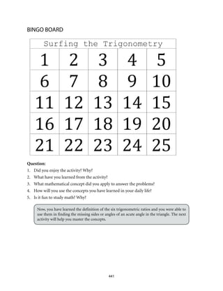 441
BINGO BOARD
Question:
1.	 Did you enjoy the activity? Why?
2.	 What have you learned from the activity?
3.	 What mathematical concept did you apply to answer the problems?
4.	 How will you use the concepts you have learned in your daily life?
5.	 Is it fun to study math? Why?
Now, you have learned the definition of the six trigonometric ratios and you were able to
use them in finding the missing sides or angles of an acute angle in the triangle. The next
activity will help you master the concepts.
 