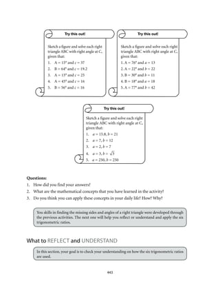 443
Questions:
1.	 How did you find your answers?
2.	 What are the mathematical concepts that you have learned in the activity?
3.	 Do you think you can apply these concepts in your daily life? How? Why?
You skills in finding the missing sides and angles of a right triangle were developed through
the previous activities. The next one will help you reflect or understand and apply the six
trigonometric ratios.
What to REFLECT and UNDERSTAND
In this section, your goal is to check your understanding on how the six trigonometric ratios
are used.
Try this out! Try this out!
Try this out!
Sketch a figure and solve each right
triangle ABC with right angle at C,
given that:
1.	 A = 15° and c = 37
2.	 B = 64° and c = 19.2
3.	 A = 15° and c = 25
4.	 A = 45° and c = 16
5.	 B = 56° and c = 16
Sketch a figure and solve each right
triangle ABC with right angle at C,
given that:
1. A = 76° and a = 13
2. A = 22° and b = 22
3. B = 30° and b = 11
4. B = 18° and a = 18
5. A = 77° and b = 42
Sketch a figure and solve each right
triangle ABC with right angle at C,
given that:
1.	 a = 15.8, b = 21
2.	 a = 7, b = 12
3.	 a = 2, b = 7
4.	 a = 3, b = 3
5.	 a = 250, b = 250
 