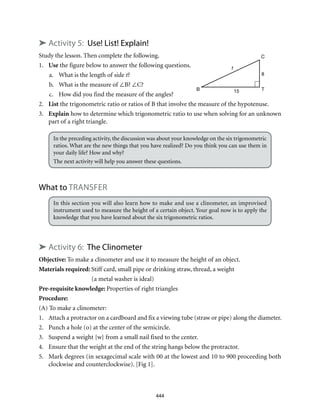 444
➤ Activity 5: Use! List! Explain!
Study the lesson. Then complete the following.
1.	 Use the figure below to answer the following questions.
a.	 What is the length of side t?
b.	 What is the measure of ∠B? ∠C?
c.	 How did you find the measure of the angles?
2.	List the trigonometric ratio or ratios of B that involve the measure of the hypotenuse.
3.	 Explain how to determine which trigonometric ratio to use when solving for an unknown
part of a right triangle.
In the preceding activity, the discussion was about your knowledge on the six trigonometric
ratios. What are the new things that you have realized? Do you think you can use them in
your daily life? How and why?
The next activity will help you answer these questions.
What to TRANSFER
In this section you will also learn how to make and use a clinometer, an improvised
instrument used to measure the height of a certain object. Your goal now is to apply the
knowledge that you have learned about the six trigonometric ratios.
➤ Activity 6: The Clinometer
Objective: To make a clinometer and use it to measure the height of an object.
Materials required: Stiff card, small pipe or drinking straw, thread, a weight
(a metal washer is ideal)
Pre-requisite knowledge: Properties of right triangles
Procedure:
(A) To make a clinometer:
1.	 Attach a protractor on a cardboard and fix a viewing tube (straw or pipe) along the diameter.
2.	 Punch a hole (o) at the center of the semicircle.
3.	 Suspend a weight {w} from a small nail fixed to the center.
4.	 Ensure that the weight at the end of the string hangs below the protractor.
5.	 Mark degrees (in sexagecimal scale with 00 at the lowest and 10 to 900 proceeding both
clockwise and counterclockwise). [Fig 1].
C
TB
t
15
8
 