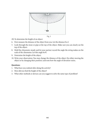 445
(B) To determine the height of an object:
6.	 First measure the distance of the object from you. Let the distance be d.
7.	 Look through the straw or pipe at the top of the object. Make sure you can clearly see the
top of the object.
8.	 Hold the clinometer steady and let your partner record the angle the string makes on the
scale of the clinometer. Let this angle be θ.
9.	 Determine the height of the object.
10.	Write your observation. You may change the distance of the object (by either moving the
object or by changing their position) and note how the angle of elevation varies.
Questions:
1.	 What have you realized after doing the activity?
2.	 How did you find the height of the object?
3.	 What other methods or devices can you suggest to solve the same type of problem?
 