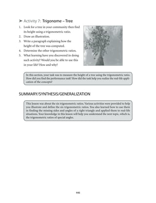 446
➤ Activity 7: Trigonome – Tree
1.	 Look for a tree in your community then find 	
	 its height using a trigonometric ratio.
2.	 Draw an illustration.
3.	 Write a paragraph explaining how the 	
	 height of the tree was computed.
4. 	 Determine the other trigonometric ratios.
5. 	 What learning have you discovered in doing
	 such activity? Would you be able to use this
	 in your life? How and why?
In this section, your task was to measure the height of a tree using the trigonometric ratio.
How did you find the performance task? How did the task help you realize the real-life appli-
cation of the concepts?
SUMMARY/SYNTHESIS/GENERALIZATION
This lesson was about the six trigonometric ratios. Various activities were provided to help
you illustrate and define the six trigonometric ratios. You also learned how to use them
in finding the missing sides and angles of a right triangle and applied them to real-life
situations. Your knowledge in this lesson will help you understand the next topic, which is,
the trigonometric ratios of special angles.
 