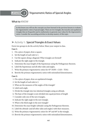 447
	 Trigonometric Ratios of Special Angles
What to KNOW
In this lesson you will use the concepts you have learned in the previous lessons to evaluate
the trigonometric ratios of special angles. There are two triangles, the isosceles and equilateral
triangles that are frequently used in mathematics to generate exact values for the trigonometric
ratios. Consider the succeeding activities to develop mastery of this topic.
➤ Activity 1: Special Triangles & Exact Values
Form two groups to do the activity below. Share your output in class.
Case 1:
1.	 On a piece of paper, draw a square.
2.	 Set the length of each side to 1.
3.	 Cut the square along a diagonal. What triangles are formed?
4.	 Indicate the right angle in the triangle.
5.	 Determine the exact length of the hypotenuse using the Pythagorean theorem.
6.	 Label the hypotenuse and all other sides and angles.
7.	 Write the primary trigonometric ratios for 45° (SOH – CAH – TOA)
8.	 Rewrite the primary trigonometric ratios with rationalized denominators.
Case 2:
	 1.	On a piece of paper, draw an equilateral triangle.
	 2.	Set the length of each side to 2.
	 3.	What are the measures of the angles of the triangle?
	 4.	Label each angle.
	 5.	Divide the triangle into two identical triangles using an altitude.
	 6.	The base of the triangle is now divided into equal portions of length
	 7.	Consider only one of the new triangles.
	 8.	Indicate the right angle in the new triangle.
	 9.	What is the third angle in the new triangle?
10.	Determine the exact height (altitude) using the Pythagorean theorem.
11.	Label the altitude (and all other sides and angles) with their measures.
12.	Write the primary trigonometric ratios for 30° and 60° in the triangle.
13.	Rewrite the primary trigonometric ratios with rationalized denominators.
2
 