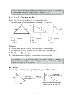 a.	b.	 c.
C
B A2
2 3
2 4
F E
D L
3
N M
3
3 2
leg
45°
45°
leg
hypotenuse
(leg times 2 )
shorter leg
(opposite the 30° angle)
60°
longer leg (opposite the 60° angle and
its length is shorter leg times 3 )
30°
hypotenuse
(2 times the shorter leg)
22
448
How did you find the activity? What did you discover from the activity? Do you think this
will be useful as you proceed to the next activity? You will see why.
➤ Activity 2: Compare My Size
Do the following activities and answer the questions that follow.
Use a protractor to find the measures of the angles of each triangle.
1. ∠A = _______	 1. ∠D = _______	 1. ∠L = _______
2. ∠B = _______	 2. ∠E = _______	 2. ∠M = _______
3. ∠C = _______	 3. ∠F = _______	 3. ∠N = _______
Questions:
1.	 What have you noticed about the lengths of the sides of each triangle?
2.	 What have you observed about the measures of the angles of each triangle?
3.	 What do you call these triangles?
4.	 Write the mathematical concepts that you learned from the activity.
In this activity, you have learned about some special angles. To evaluate the
trigonometric ratios of these special acute angles, we can use geometric methods. These
special acute angles are 30°, 45°, and 60°.
Key Concepts
In Geometry, the following sides of special right triangles are related as follows:
 