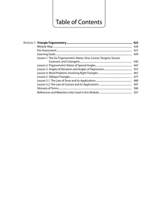 Table of Contents
Module 7. triangle trigonometry...................................................................................... 425
Module Map .................................................................................................................................. 426
Pre-Assessment............................................................................................................................ 427
Learning Goals.............................................................................................................................. 429
Lesson 1. The Six Trigonometric Ratios: Sine, Cosine, Tangent, Secant,
Cosecant, and Cotangent...................................................................................... 430
Lesson 2. Trigonometric Ratios of Special Angles............................................................ 447
Lesson 3. Angles of Elevation and Angles of Depression.............................................. 457
Lesson 4. Word Problems Involving Right Triangles ....................................................... 467
Lesson 5. Oblique Triangles ..................................................................................................... 477
Lesson 5.1. The Law of Sines and Its Applications........................................................... 480
Lesson 5.2. The Law of Cosines and Its Applications ...................................................... 497
Glossary of Terms......................................................................................................................... 506
References and Websites Links Used in this Module...................................................... 507
 