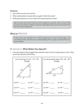 Let a be the leg of a 45° – 45° – 90°
Triangle.
sin 45° = ______	 sec 45° = ______
cos 45° = ______	 csc 45° = ______
tan 45° = ______	 cot 45° = ______
45°
45°
a
aa 2
Let a be the shorter leg of a 30° – 60° – 90°
Triangle.
sin 30° = ______	 sec 30° = ______
cos 30° = ______	 csc 30° = ______
tan 30° = ______	 cot 30° = ______
30°
60°2a
a
a 3
451
Questions:
1.	 How did you answer the activity?
2.	 What mathematical concepts did you apply to find the answer?
3.	 What generalizations can you make after performing the activity?
Did you enjoy the activity? Has the activity helped you perform well in terms of the
concepts you used? If you still have questions regarding the ideas you have discovered, then
the next section will help you.
What to Process
In this section, you will study how to find the trigonometric ratios of special angles. The
succeeding activities will deepen your understanding of the concepts you learned from the
previous lesson.
➤ Activity 4: What Makes You Special?
1.	 Given the angles of the triangles below, find the values of the six trigonometric ratios. Then
answer the questions that follow.
 