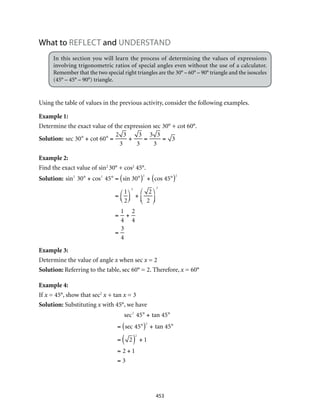 453
What to REFLECT and understand
In this section you will learn the process of determining the values of expressions
involving trigonometric ratios of special angles even without the use of a calculator.
Remember that the two special right triangles are the 30° – 60° – 90° triangle and the isosceles
(45° – 45° – 90°) triangle.
Using the table of values in the previous activity, consider the following examples.
Example 1:
Determine the exact value of the expression sec 30° + cot 60°.
Solution: sec 30° + cot 60° =
2 3
3
+
3
3
=
3 3
3
= 3
Example 2:
Find the exact value of sin2
30° + cos2
45°.
Solution: sin2
30° + cos2
45° = sin 30°( )2
+ cos 45°( )2
=
1
2
⎛
⎝⎜
⎞
⎠⎟
2
+
2
2
⎛
⎝⎜
⎞
⎠⎟
2
=
1
4
+
2
4
=
3
4
Example 3:
Determine the value of angle x when sec x = 2
Solution: Referring to the table, sec 60° = 2. Therefore, x = 60°
Example 4:
If x = 45°, show that sec2
x + tan x = 3
Solution: Substituting x with 45°, we have
				
sec2
45° + tan 45°
= sec 45°( )2
+ tan 45°
= 2( )
2
+ 1
= 2 + 1
= 3
 