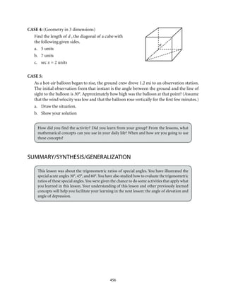 d
456
CASE 4: (Geometry in 3 dimensions)
Find the length of d , the diagonal of a cube with
the following given sides.
a.	 5 units
b.	 7 units
c.	sec x = 2 units
CASE 5:
As a hot-air balloon began to rise, the ground crew drove 1.2 mi to an observation station.
The initial observation from that instant is the angle between the ground and the line of
sight to the balloon is 30°. Approximately how high was the balloon at that point? (Assume
that the wind velocity was low and that the balloon rose vertically for the first few minutes.)
a.	 Draw the situation.
b.	 Show your solution
How did you find the activity? Did you learn from your group? From the lessons, what
mathematical concepts can you use in your daily life? When and how are you going to use
these concepts?
SUMMARY/SYNTHESIS/GENERALIZATION
This lesson was about the trigonometric ratios of special angles. You have illustrated the
special acute angles 30°, 45°, and 60°.You have also studied how to evaluate the trigonometric
ratios of these special angles.You were given the chance to do some activities that apply what
you learned in this lesson. Your understanding of this lesson and other previously learned
concepts will help you facilitate your learning in the next lesson: the angle of elevation and
angle of depression.
 