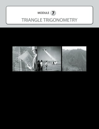 425
MODULE 7
TRIANGLE TRIGONOMETRY
I.	 INTRODUCTION AND FOCUS QUESTIONS
Have you ever wondered how towers and buildings were constructed? How do you determine
the distance traveled as well as the height of an airplane as it takes off? What about determining
the height of the mountain? We can do all these things even if we are not in the real place or sit-
uation. These are just some of many real-world applications of triangle trigonometry.
	www.olx.com.ph	 www.nww2m.com
This module will help you understand how to use the concepts on triangle trigonometry in
solving different real-life problems involving right triangle.
II.	 LESSONS AND COVERAGE
In this module, you will find answers to questions above by studying the following lessons:
Lesson 1 – The Six Trigonometric Ratios: sine, cosine, tangent, secant,
cosecant, and cotangent
Lesson 2 – The Trigonometric Ratios of Special Angles
Lesson 3 – Angles of Elevation and Angles of Depression
Lesson 4 – Application: The Use of Trigonometric Ratios in Solving
Real-Life Problems involving Right Triangles
Lesson 5 – Oblique Triangles
5.1 – Law of sines and its applications
5.2 – Law of cosines and its applications
 