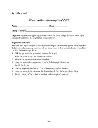 466
Activity sheet:
What can I learn from my SHADOW?
Name: _________________________________ Date:______________
Group Members: ________________________________________________
Objective: Students will apply trigonometric ratios and other things they know about right
triangles to determine the height of an object outdoors.
Trigonometric Ratios:
You have used right triangles to determine some important relationships that you have listed.
Today, you and your group members will use these ratios to determine the height of an object
outside. Follow the steps below:
1.	 Pick one person in the group and measure the height.
	 Write the name of a person you are measuring.
2.	 Measure the length of that person’s shadow.
3.	 Using the appropriate trigonometric ratio, find the angle of elevation.
	 Sketch the picture.
4.	 Find the length of the shadow of the object your group has chosen.
5.	 Using the angle of elevation and the shadow length, find the height of the object.
6.	 Sketch a picture of the object, its shadow, and the angle of elevation.
 