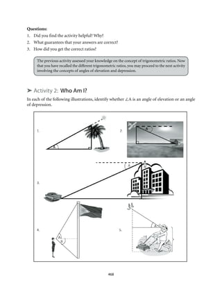 468
Questions:
1.	 Did you find the activity helpful? Why?
2.	 What guarantees that your answers are correct?
3.	 How did you get the correct ratios?
The previous activity assessed your knowledge on the concept of trigonometric ratios. Now
that you have recalled the different trigonometric ratios, you may proceed to the next activity
involving the concepts of angles of elevation and depression.
➤ Activity 2: Who Am I?
In each of the following illustrations, identify whether ∠A is an angle of elevation or an angle
of depression.
 