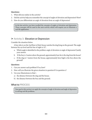469
Questions:
1.	 What did you realize in the activity?
2.	 Did the activity help you remember the concept of angles of elevation and depression? How?
3.	 How do you differentiate an angle of elevation from an angle of depression?
In the last activity, you have recalled the concepts of angles of elevation and depression.
These concepts will be used in the next activity which will require you to illustrate a
real-life application.
➤ Activity 3: Elevation or Depression
Consider the situation below.
A boy who is on the 2nd floor of their house watches his dog lying on the ground. The angle
between his eye level and his line of sight is 32°.
a.	 Which angle is identified in the problem: angle of elevation or angle of depression? Justify
your answer.
b	 If the boy is 3 meters above the ground, approximately how far is the dog from the house?
c.	 If the dog is 7 meters from the house, approximately how high is the boy above the
ground?
Questions:
1.	 Can you answer each problem? If so, how?
2.	 How will you illustrate the given situation in question b? in question c?
3.	 Use your illustrations to find –
a)	 the distance between the dog and the house.
b)	 the distance between the boy and the ground.
What to Process
Your goal in this section is to apply the concepts of angle of elevation and angle of depression
in solving real-life problems.
 
