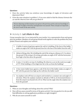471
Questions:
1.	 Does the activity help you reinforce your knowledge of angles of elevation and
depression? How?
2.	 Given the same situation in problem 3, if you were asked to find the distance between the
car and the observer, how will you go about it?
Pictures depicting real-life situations were given in the previous activity and your knowledge of
the concept of angles of elevation and depression was assessed. These concepts are important
for you to work on the next activity.
➤ Activity 5: Let's Work–It–Out
Group yourselves into 5 or as instructed by your teacher. Let a representative from each group
pick one problem. Members of each group should work together to solve the problem they have
picked. Present and explain your solution.
1.	 A ladder 8 meters long leans against the wall of a building. If the foot of the ladder
makes an angle of 68° with the ground, how far is the base of the ladder from the wall?
2.	 Adrian is flying a kite. He is holding the end of the string at a distance of 1.5 m above
the ground. If the string is 20 m long and makes an angle of 40° with the horizontal,
how high is the kite above the ground?
3.	 A man, 1.5 m tall, is on top of a building. He observes a car on the road at an angle
of 75°. If the building is 30 m high, how far is the car from the building?
4.	 A four-meter ladder leans against a wall. If the foot of the ladder makes an angle of
80° with the ground, how high up the wall does the ladder reach?
5.	 An airplane took off from an airport and traveled at a constant rate and angle of
elevation. When the airplane reached an altitude of 500 m, its horizontal distance
from the airport was found to be 235 m. What was the angle when the airplane rose
from the ground?
Questions:
1.	 What are your thoughts and feelings about the activity? Why?
2.	 How will you assess yourself in terms of the given activity? (Are you good at it or do you still
find difficulties in solving application problems on right triangles?)
3.	 Why do you assess yourself as such?
 