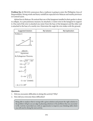 G A
M
2 m 1 m
473
Problem No. 2: PAGASA announces that a typhoon is going to enter the Philippine Area of
Responsibility. Strong winds and heavy rainfall are expected over Bulacan and nearby provinces
in Central Luzon.
Adrian lives in Bulacan. He noticed that one of the lampposts installed in their garden is about
to collapse. As a precautionary measure, he attached a 2-meter wire to the lamppost to support
it. One end of the wire is attached one meter from the base of the lamppost and the other end
is attached to the base of a nearby tree. Determine the angle the wire makes with the ground.
Suggested Solution My Solution My Explanation
Problem 2:
sin G =
adjacent
hypotenuse
By Pythagorean Theorem,
GA = GM2
– MA2
GA = 22
– 12
GA = 3
sin G =
3
2
G = sin–1 3
2
⎛
⎝⎜
⎞
⎠⎟
G = sin–1
0.8660( )
∴m ∠ G = 60°
Questions:
1.	 Did you encounter difficulties in doing this activity? Why?
2.	 How did you overcome these difficulties?
Being able to analyze what is wrong with a given solution and present the right solution to
the problem will give you an edge in planning solutions to the problems that you encounter
in life. Activity 6 provided you with an opportunity to improve your thinking skills which
you will need in doing the next activity.
 