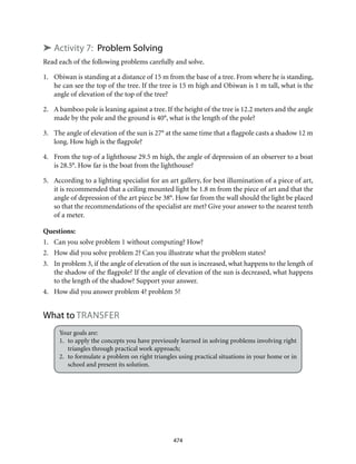 474
➤ Activity 7: Problem Solving
Read each of the following problems carefully and solve.
1.	 Obiwan is standing at a distance of 15 m from the base of a tree. From where he is standing,
he can see the top of the tree. If the tree is 15 m high and Obiwan is 1 m tall, what is the
angle of elevation of the top of the tree?
2.	 A bamboo pole is leaning against a tree. If the height of the tree is 12.2 meters and the angle
made by the pole and the ground is 40°, what is the length of the pole?
3.	 The angle of elevation of the sun is 27° at the same time that a flagpole casts a shadow 12 m
long. How high is the flagpole?
4.	 From the top of a lighthouse 29.5 m high, the angle of depression of an observer to a boat
is 28.5°. How far is the boat from the lighthouse?
5.	 According to a lighting specialist for an art gallery, for best illumination of a piece of art,
it is recommended that a ceiling mounted light be 1.8 m from the piece of art and that the
angle of depression of the art piece be 38°. How far from the wall should the light be placed
so that the recommendations of the specialist are met? Give your answer to the nearest tenth
of a meter.
Questions:
1.	 Can you solve problem 1 without computing? How?
2.	 How did you solve problem 2? Can you illustrate what the problem states?
3.	 In problem 3, if the angle of elevation of the sun is increased, what happens to the length of
the shadow of the flagpole? If the angle of elevation of the sun is decreased, what happens
to the length of the shadow? Support your answer.
4.	 How did you answer problem 4? problem 5?
What to transfer
Your goals are:
1.	 to apply the concepts you have previously learned in solving problems involving right
triangles through practical work approach;
2.	 to formulate a problem on right triangles using practical situations in your home or in
school and present its solution.
 