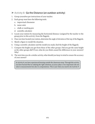 475
➤ Activity 8: Go the Distance (an outdoor activity)
1.	 Group yourselves per instructions of your teacher.
2.	 Each group must have the following tools:
a.	 improvised clinometer
b.	 meter stick
c.	 chalk or marking pen
d.	 scientific calculator
3.	 Locate your station by measuring the horizontal distance (assigned by the teacher to the
group prior to this activity) from the flagpole.
4.	 Once you have located your station, determine the angle of elevation of the top of the flagpole.
5.	 Sketch a figure to model the situation.
6.	 Using a scientific calculator and the model you made, find the height of the flagpole.
7.	 Compare the height you got from those of the other groups. Did you get the same height
as the other groups did? If not, what do you think caused the differences in your answers?
Why?
8.	 The next time you do a similar activity, what should you keep in mind to ensure the accuracy
of your answer?
In Activity 8, you have experienced learning outside the classroom setup. Through this activity,
you have learned that in realizing the right solutions, accuracy plays a very important role not
only in measurements but also in computations. This is just what you need to do Activity 9.
 