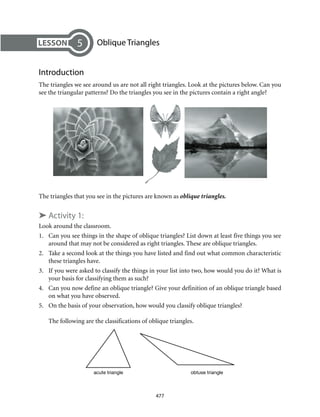 acute triangle obtuse triangle
477
	 Oblique Triangles
Introduction
The triangles we see around us are not all right triangles. Look at the pictures below. Can you
see the triangular patterns? Do the triangles you see in the pictures contain a right angle?
5
The triangles that you see in the pictures are known as oblique triangles.
➤ Activity 1:
Look around the classroom.
1.	 Can you see things in the shape of oblique triangles? List down at least five things you see
around that may not be considered as right triangles. These are oblique triangles.
2.	 Take a second look at the things you have listed and find out what common characteristic
these triangles have.
3.	 If you were asked to classify the things in your list into two, how would you do it? What is
your basis for classifying them as such?
4.	 Can you now define an oblique triangle? Give your definition of an oblique triangle based
on what you have observed.
5.	 On the basis of your observation, how would you classify oblique triangles?
The following are the classifications of oblique triangles.
 