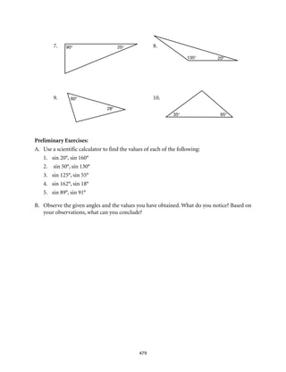 7.	8.
9.	10.
90° 25°
20°135°
60°
28°
65°35°
479
Preliminary Exercises:
A.	 Use a scientific calculator to find the values of each of the following:
1.	 sin 20°, sin 160°
2.	 sin 50°, sin 130°
3. 	 sin 125°, sin 55°
4. 	 sin 162°, sin 18°
5. 	 sin 89°, sin 91°
B.	 Observe the given angles and the values you have obtained. What do you notice? Based on
your observations, what can you conclude?
 