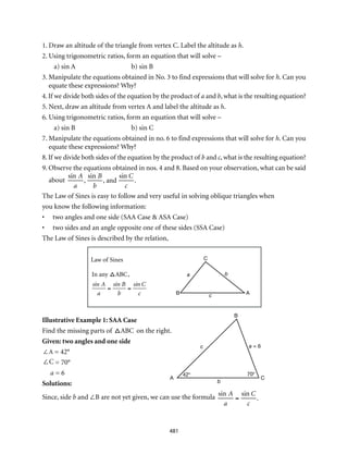 B
C
A
a b
c
B
A C
c
b
a = 6
42° 70°
481
1. Draw an altitude of the triangle from vertex C. Label the altitude as h.
2. Using trigonometric ratios, form an equation that will solve –
a) sin A	 b) sin B
3. Manipulate the equations obtained in No. 3 to find expressions that will solve for h. Can you
equate these expressions? Why?
4. If we divide both sides of the equation by the product of a and b, what is the resulting equation?
5. Next, draw an altitude from vertex A and label the altitude as h.
6. Using trigonometric ratios, form an equation that will solve –
a) sin B	 b) sin C
7. Manipulate the equations obtained in no. 6 to find expressions that will solve for h. Can you
equate these expressions? Why?
8. If we divide both sides of the equation by the product of b and c, what is the resulting equation?
9. Observe the equations obtained in nos. 4 and 8. Based on your observation, what can be said
about
sin A
a
,
sin B
b
, and
sin C
c
.
The Law of Sines is easy to follow and very useful in solving oblique triangles when
you know the following information:
•	 two angles and one side (SAA Case & ASA Case)
•	 two sides and an angle opposite one of these sides (SSA Case)
The Law of Sines is described by the relation,
Law of Sines

In any ABC,
sin A
a
=
sin B
b
=
sin C
c 	
Illustrative Example 1: SAA Case
Find the missing parts of ABC on the right.
Given: two angles and one side	
∠A = 42°
∠C = 70°
a = 6
Solutions:
Since, side b and ∠B are not yet given, we can use the formula sin A
a
=
sin C
c
.
 