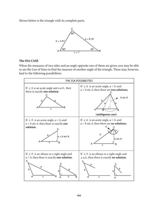 C
A Bc
a = b sin A
b
C
A Bc
a
b
a
b sin A
b
C
A Bc
a
b
C
A Bc
a b
C
A c
a
b
C
A
a
60° 40°
c = 7
A B
C
a = 6.16
b = 4.57
80°
C
C
A
A
B
B B
c
ab
aa
b
b sin A
484
Shown below is the triangle with its complete parts.
The SSA CASE
When the measures of two sides and an angle opposite one of them are given, you may be able
to use the Law of Sines to find the measure of another angle of the triangle. These may, however,
lead to the following possibilities:
THE SSA POSSIBILITIES
If ∠A is an acute angle and a ≥ b, then
there is exactly one solution
If ∠A is an acute angle, a < b, and
a > b sin A, then there are two solutions.
	 (ambiguous case)
If ∠A is an acute angle, a < b, and
a = b sin A, then there is exactly one
solution.
If ∠A is an acute angle, a < b, and
a < b sin A, then there are no solutions.
If ∠A is an obtuse or a right angle and
a > b, then there is exactly one solution.
			
If ∠A is an obtuse or a right angle and
a ≤ b, then there is exactly no solution.
			
 