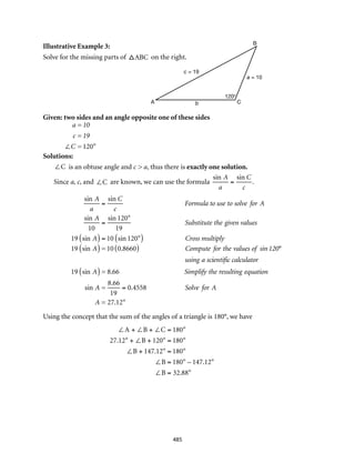 b CA
c = 19
a = 10
B
120°
485
Illustrative Example 3:
Solve for the missing parts of ABC on the right.
Given: two sides and an angle opposite one of these sides
Solutions:
∠C is an obtuse angle and c > a, thus there is exactly one solution.
Since a, c, and ∠C are known, we can use the formula
sin A
a
=
sin C
c
.
sin A
a
=
sin C
c
Formula to use to solve for A
sin A
10
=
sin 120°
19
Substitute the given values
19 sin A( ) = 10 sin 120°( ) Cross multiply
19 sin A( )= 10 0.8660( ) Compute for the values of sin 120°
using a scientific calculator
19 sin A( )= 8.66 Simplify the resulting equation
sin A =
8.66
19
= 0.4558 Solve for A
A = 27.12°
sin A
a
=
sin C
c
Formula to use to solve for A
sin A
10
=
sin 120°
19
Substitute the given values
19 sin A( ) = 10 sin 120°( ) Cross multiply
19 sin A( )= 10 0.8660( ) Compute for the values of sin 120°
using a scientific calculator
19 sin A( )= 8.66 Simplify the resulting equation
sin A =
8.66
19
= 0.4558 Solve for A
A = 27.12°
Using the concept that the sum of the angles of a triangle is 180°, we have
a = 10
c = 19
∠C = 120°
∠A + ∠B + ∠C = 180°
27.12° + ∠B + 120° = 180°
∠B + 147.12° = 180°
∠B = 180° – 147.12°
∠B = 32.88°
 