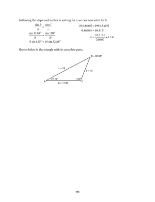 b = 11.91
CA
c = 19
a = 10
B = 32.88°
120°27.12°
486
Following the steps used earlier in solving for c, we can now solve for b.
					
Shown below is the triangle with its complete parts.
sin B
b
=
sin C
c
sin 32.88°
b
=
sin 120°
19
b sin 120° = 19 sin 32.88°
b 0.8660( ) = 19 0.5429( )
0.8660 b = 10.3151
b =
10.3151
0.8660
= 11.91
 