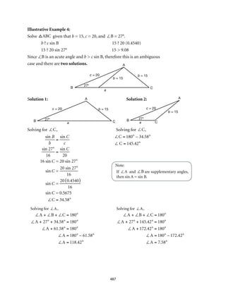 b = 15
C
A
B
c = 20
a
b = 15
27°
b = 15
C
A
a
27°
c = 20
B
b = 15
C
A
B
c = 20
a
27°
487
Illustrative Example 4:
Solve ABC given that b = 15, c = 20, and ∠B = 27°.
b ? c sin B	 15 ? 20 (0.4540)
15 ? 20 sin 27°	 15 > 9.08
Since ∠B is an acute angle and b > c sin B, therefore this is an ambiguous
case and there are two solutions.
Solution 1:	 Solution 2:
Solving for ∠C,	 Solving for ∠C,
		
			 Note:
				If ∠A and ∠B are supplementary angles,
then sin A = sin B.
Solving for ∠A,			Solving for ∠A,
∠A + ∠B + ∠C = 180°
∠A + 27° + 34.58° = 180°
∠A + 61.58° = 180°
∠A = 180° – 61.58°
∠A = 118.42° 		
∠A + ∠B + ∠C = 180°
∠A + 27° + 145.42° = 180°
∠A + 172.42° = 180°
∠A = 180° – 172.42°
∠A = 7.58°
sin B
b
=
sin C
c
sin 27°
16
=
sin C
20
16 sin C = 20 sin 27°
sin C =
20 sin 27°
16
sin C =
20 0.4540( )
16
sin C = 0.5675
∠C = 34.58°
∠C = 180° – 34.58°
∠ C = 145.42°
 