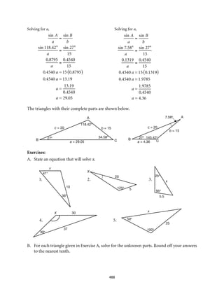 b = 15
C
A
a = 29.05
27°
c = 20
B
b = 15
C
A
B
c = 20
a = 4.36
27° 145.42°
7.58°
118.42°
34.58°
1.	2.	 3.
4.	5.
41°
36°
10
x
X
x
x
X
125°
20
5
95°
25°
5.5
50°
100°
25
30°
30
37
488
Solving for a,	 Solving for a,
	
The triangles with their complete parts are shown below.
Exercises:
A.	 State an equation that will solve x.
B.	 For each triangle given in Exercise A, solve for the unknown parts. Round off your answers
to the nearest tenth.
sin A
a
=
sin B
b
sin 118.42°
a
=
sin 27°
15
0.8795
a
=
0.4540
15
0.4540 a = 15 0.8795( )
0.4540 a = 13.19
a =
13.19
0.4540
a = 29.05
sin A
a
=
sin B
b
sin 7.58°
a
=
sin 27°
15
0.1319
a
=
0.4540
15
0.4540 a = 15 0.1319( )
0.4540 a = 1.9785
a =
1.9785
0.4540
a = 4.36
 
