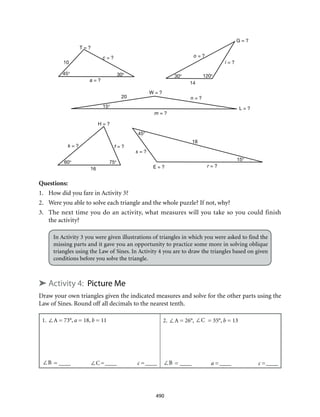 T = ?
c = ?
W = ?
L = ?
G = ?
H = ?
E = ?
a = ?
o = ?
i = ?
n = ?
m = ?
k = ? f = ?
s = ?
r = ?
45° 30° 30° 120°
10
14
15°
20
60° 75°
16
45°
15°
18
490
Questions:
1.	 How did you fare in Activity 3?
2.	 Were you able to solve each triangle and the whole puzzle? If not, why?
3.	 The next time you do an activity, what measures will you take so you could finish
the activity?
In Activity 3 you were given illustrations of triangles in which you were asked to find the
missing parts and it gave you an opportunity to practice some more in solving oblique
triangles using the Law of Sines. In Activity 4 you are to draw the triangles based on given
conditions before you solve the triangle.
➤ Activity 4: Picture Me
Draw your own triangles given the indicated measures and solve for the other parts using the
Law of Sines. Round off all decimals to the nearest tenth.
1. ∠A = 73°, a = 18, b = 11
∠B = _____	 ∠C=_____	 c =_____
2. ∠A = 26°, ∠C = 35°, b = 13
∠B = _____	 a =_____	 c =_____
 