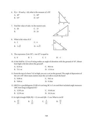 428
6.	If p = 30 and q = 60, what is the measure of ∠R?
A.	 40° 	 C.	 60°
B.	 55°	 D.	 65°
7.	 Find the value of side c to the nearest unit.
A.	 20 	 C.	 23
B.	 	 D.	 24
8.	 What is the value of x?
A.	 3 	 C.	 6
B.	 3 2 	D.	6 2
9.	 The expression 2(sin 30°) – tan 45° is equal to
A.	0	B.	1	C.	2	D.	–1
10. A kite held by 125 m of string makes an angle of elevation with the ground of 45°. About
how high is the kite above the ground?
A.	 62.8 m 	 C.	 88.4 m
B.	 75.1 m 	 D.	 113.6 m
11. From the top of a barn 7.62 m high, you see a cat on the ground. The angle of depression of
the cat is 40°. How many meters must the cat walk to reach the barn?
A.	 9.08 m 	 C.	 9.81 m
B.	 9.80 m 	 D.	 9.18m
12. ABCD is a parallelogram. If AB is 8 cm long, BC is 5 cm and their included angle measures
100°, how long is diagonal AC?
A.	 12.95 cm 	 C.	 10.40 cm
B.	 12.59 cm 	 D.	 10.14 cm
13. In right triangle PQR, PQ = 12 cm and QR = 5 cm. What is cos R?
A.	 12
13
	B.	5
13
	C.	5
12
	D.	12
5
x
45°
6
45°
40°
c
15
b
Q R
P
q
p
r
 